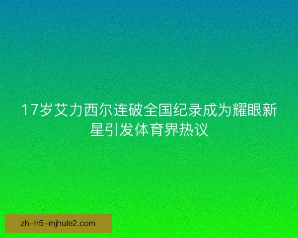 17岁艾力西尔连破全国纪录成为耀眼新星引发体育界热议